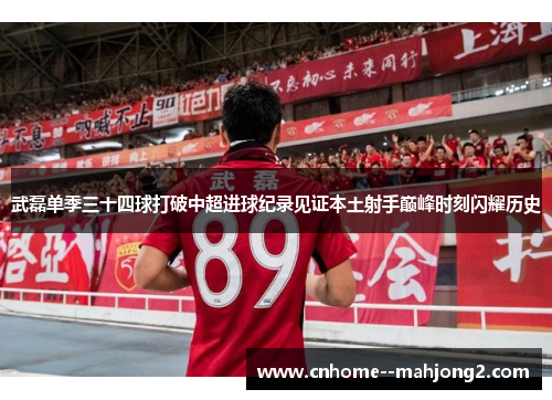 武磊单季三十四球打破中超进球纪录见证本土射手巅峰时刻闪耀历史